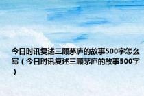 今日时讯复述三顾茅庐的故事500字怎么写（今日时讯复述三顾茅庐的故事500字）