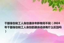 干部身份和工人身份退休年龄有何不同（2024年干部身份和工人身份的退休待遇有什么区别吗）