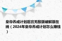 皇帝养成计划后宫无敌版破解版在线（2024年皇帝养成计划怎么赚钱）