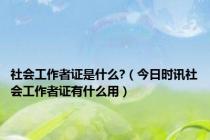 社会工作者证是什么?（今日时讯社会工作者证有什么用）