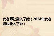 女老师让我入了她（2024年女老师叫我入了她）