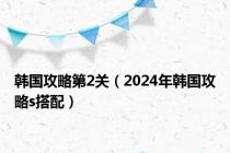 韩国攻略第2关（2024年韩国攻略s搭配）