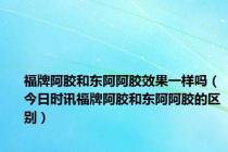 福牌阿胶和东阿阿胶效果一样吗（今日时讯福牌阿胶和东阿阿胶的区别）