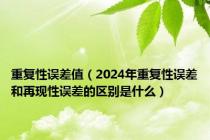 重复性误差值（2024年重复性误差和再现性误差的区别是什么）