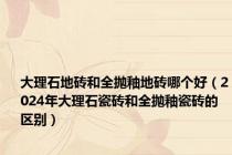 大理石地砖和全抛釉地砖哪个好（2024年大理石瓷砖和全抛釉瓷砖的区别）