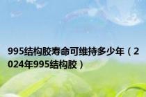 995结构胶寿命可维持多少年（2024年995结构胶）