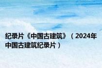 纪录片《中国古建筑》（2024年中国古建筑纪录片）