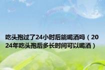 吃头孢过了24小时后能喝酒吗（2024年吃头孢后多长时间可以喝酒）