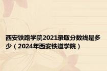 西安铁路学院2021录取分数线是多少（2024年西安铁道学院）