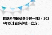 珍珠岩市场价多少钱一吨?（2024年珍珠岩多少钱一立方）