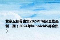 北京卫视养生堂2024年视频全集最新一期（2024年kunoichi5部全集）