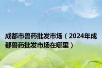 成都市兽药批发市场（2024年成都兽药批发市场在哪里）