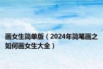 画女生简单版（2024年简笔画之如何画女生大全）