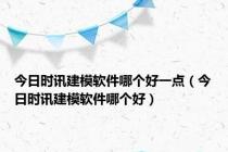 今日时讯建模软件哪个好一点（今日时讯建模软件哪个好）