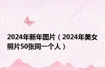 2024年新年图片（2024年美女照片50张同一个人）