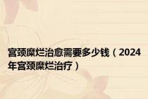 宫颈糜烂治愈需要多少钱（2024年宫颈糜烂治疗）