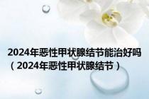 2024年恶性甲状腺结节能治好吗（2024年恶性甲状腺结节）