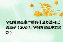 孕妇感冒鼻塞严重有什么办法可以通鼻子（2024年孕妇感冒鼻塞怎么办）