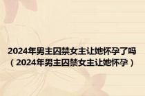 2024年男主囚禁女主让她怀孕了吗（2024年男主囚禁女主让她怀孕）