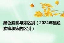 黑色素瘤与痣区别（2024年黑色素瘤和痣的区别）