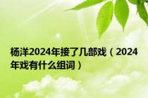 杨洋2024年接了几部戏（2024年戏有什么组词）