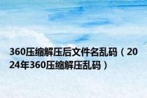 360压缩解压后文件名乱码（2024年360压缩解压乱码）