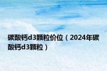 碳酸钙d3颗粒价位（2024年碳酸钙d3颗粒）