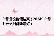 叶酸什么时候结束（2024年叶酸片什么时间吃最好）