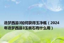 造梦西游3如何获得玉净瓶（2024年造梦西游3玉衡石有什么用）