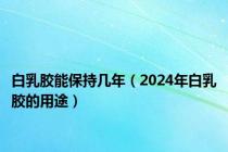 白乳胶能保持几年（2024年白乳胶的用途）