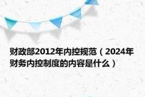 财政部2012年内控规范（2024年财务内控制度的内容是什么）