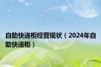 自助快递柜经营现状（2024年自助快递柜）