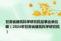 甘肃省建筑科学研究院是事业单位嘛（2024年甘肃省建筑科学研究院）