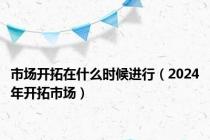 市场开拓在什么时候进行（2024年开拓市场）