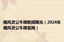 痛风灵公牛牌新闻曝光（2024年痛风灵公牛牌官网）