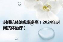 封闭抗体治愈率多高（2024年封闭抗体治疗）