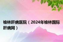 榆林肝病医院（2024年榆林国际肝病网）