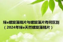 绿a螺旋藻精片与螺旋藻片有何区别（2024年绿a天然螺旋藻精片）