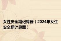 女性安全期记算器（2024年女生安全期计算器）