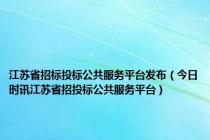 江苏省招标投标公共服务平台发布（今日时讯江苏省招投标公共服务平台）