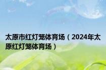 太原市红灯笼体育场（2024年太原红灯笼体育场）