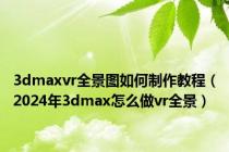 3dmaxvr全景图如何制作教程（2024年3dmax怎么做vr全景）