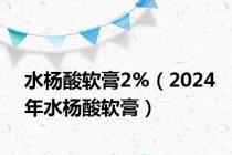 水杨酸软膏2%（2024年水杨酸软膏）