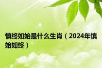 慎终如始是什么生肖（2024年慎始如终）