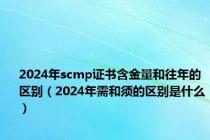 2024年scmp证书含金量和往年的区别（2024年需和须的区别是什么）