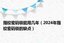 指纹密码锁能用几年（2024年指纹密码锁的缺点）