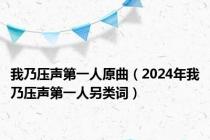 我乃压声第一人原曲（2024年我乃压声第一人另类词）