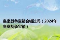 皇室战争宝箱会错过吗（2024年皇室战争宝箱）