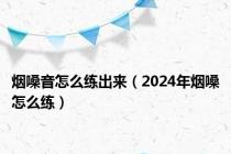 烟嗓音怎么练出来（2024年烟嗓怎么练）