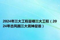 2024年三大工程是哪三大工程（2024年古风圈三大男神是谁）